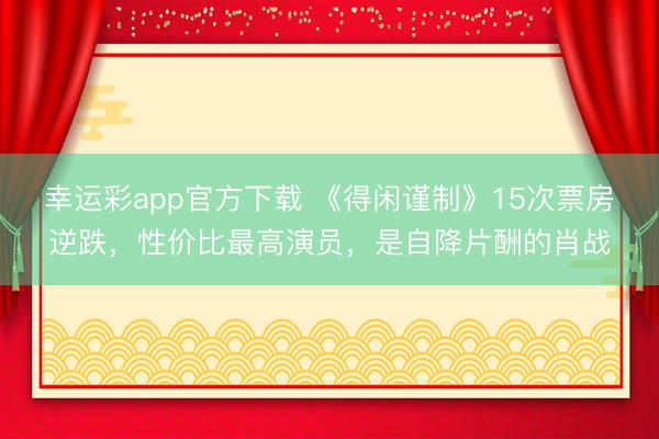 幸运彩app官方下载 《得闲谨制》15次票房逆跌，性价比最高演员，是自降片酬的肖战