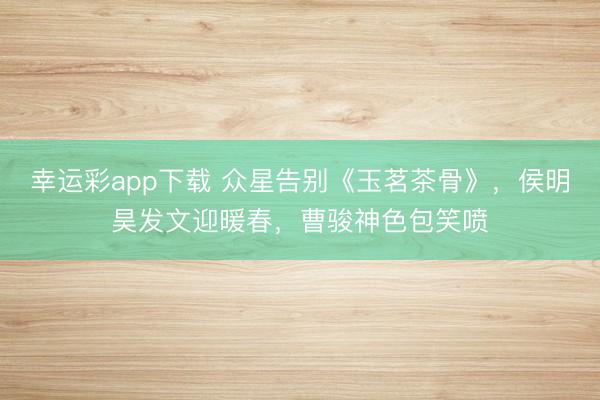 幸运彩app下载 众星告别《玉茗茶骨》，侯明昊发文迎暖春，曹骏神色包笑喷