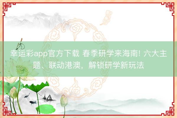 幸运彩app官方下载 春季研学来海南! 六大主题、联动港澳，解锁研学新玩法