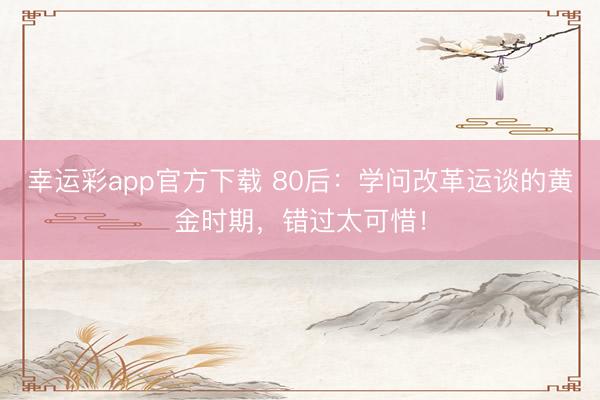 幸运彩app官方下载 80后：学问改革运谈的黄金时期，错过太可惜！