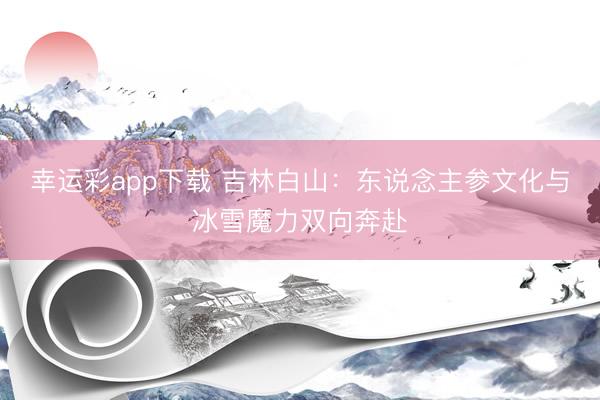 幸运彩app下载 吉林白山：东说念主参文化与冰雪魔力双向奔赴