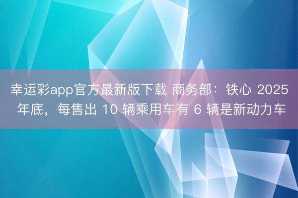 幸运彩app官方最新版下载 商务部:铁心 2025 年底,每售出 10 辆乘用车有 6 辆是新动力车