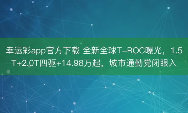 幸运彩app官方下载 全新全球T-ROC曝光，1.5T+2.0T四驱+14.98万起，城市通勤党闭眼入