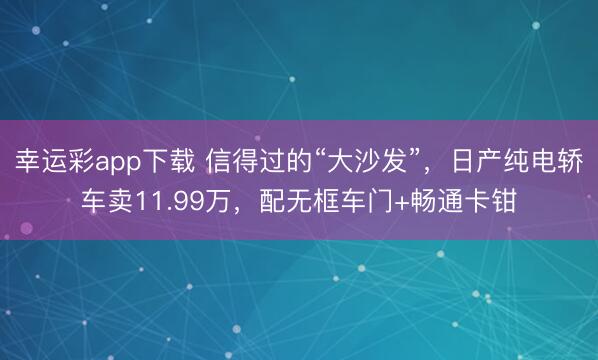 幸运彩app下载 信得过的“大沙发”，日产纯电轿车卖11.99万，配无框车门+畅通卡钳
