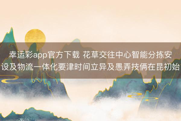 幸运彩app官方下载 花草交往中心智能分拣安设及物流一体化要津时间立异及愚弄技俩在昆初始