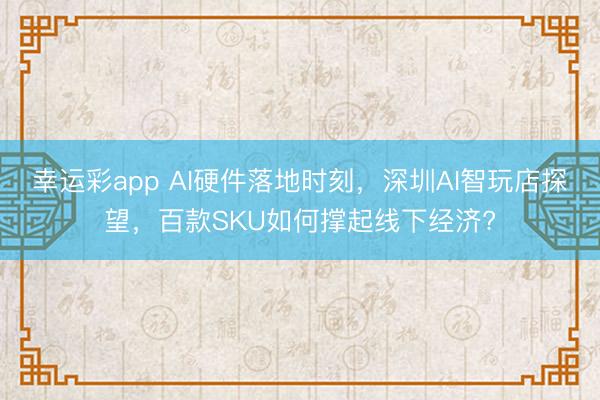 幸运彩app AI硬件落地时刻，深圳AI智玩店探望，百款SKU如何撑起线下经济?