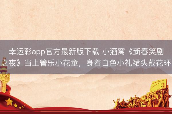 幸运彩app官方最新版下载 小酒窝《新春笑剧之夜》当上管乐小花童，身着白色小礼裙头戴花环