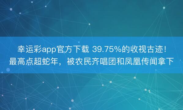 幸运彩app官方下载 39.75%的收视古迹!最高点超蛇年,被农民齐唱团和凤凰传闻拿下