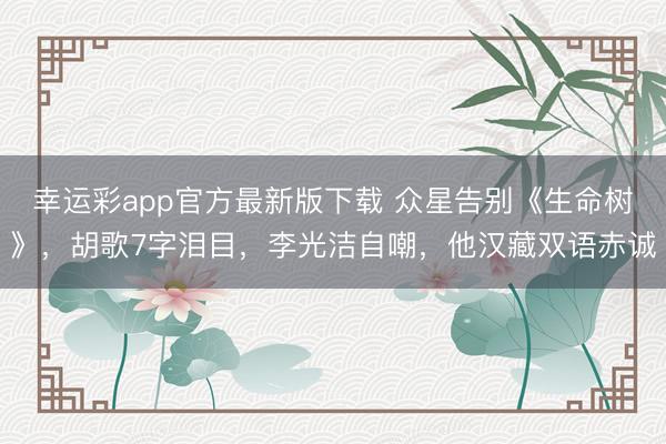 幸运彩app官方最新版下载 众星告别《生命树》，胡歌7字泪目，李光洁自嘲，他汉藏双语赤诚