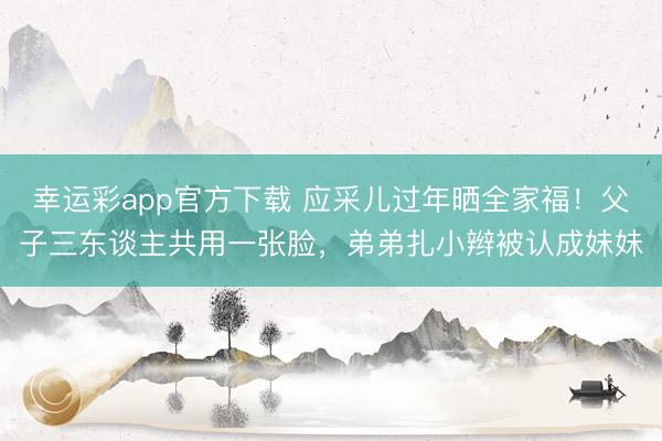 幸运彩app官方下载 应采儿过年晒全家福！父子三东谈主共用一张脸，弟弟扎小辫被认成妹妹