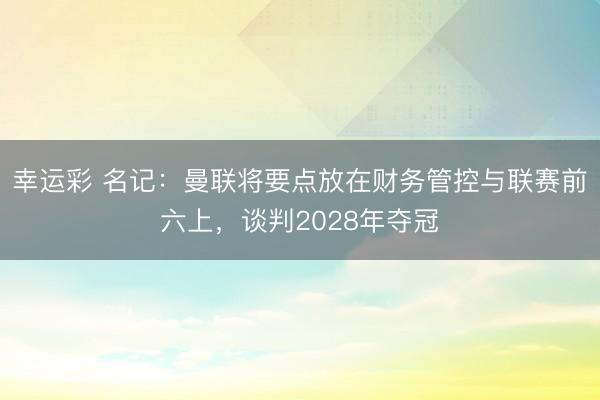 幸运彩 名记：曼联将要点放在财务管控与联赛前六上，谈判2028年夺冠