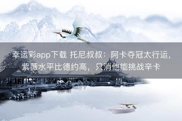 幸运彩app下载 托尼叔叔：阿卡夺冠太行运，紫薇水平比德约高，只消他能挑战辛卡