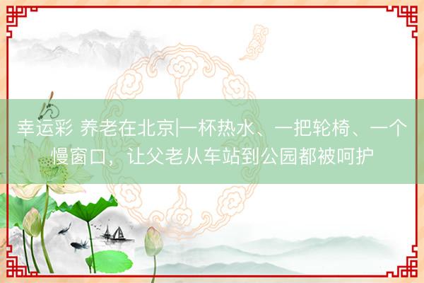 幸运彩 养老在北京|一杯热水、一把轮椅、一个慢窗口,让父老从车站到公园都被呵护