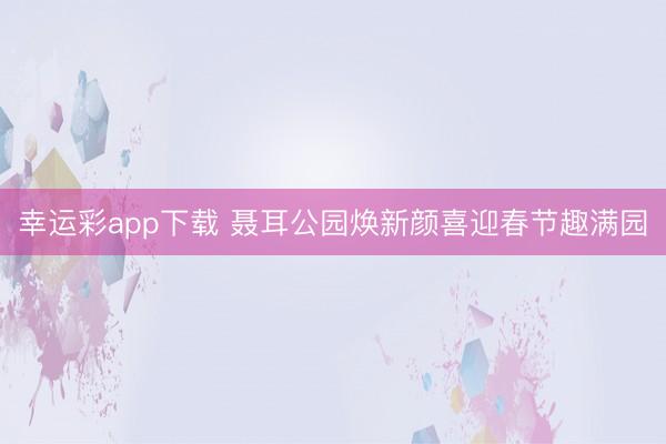幸运彩app下载 聂耳公园焕新颜喜迎春节趣满园