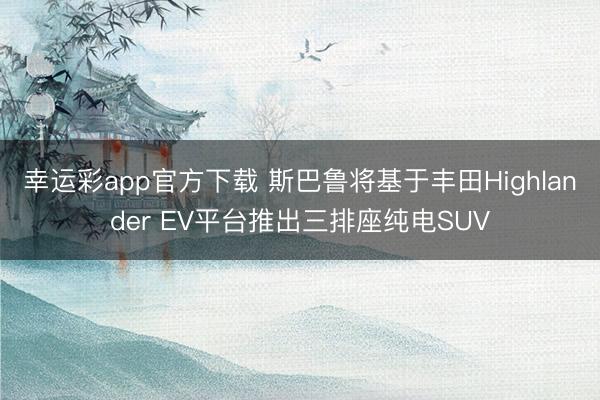 幸运彩app官方下载 斯巴鲁将基于丰田Highlander EV平台推出三排座纯电SUV