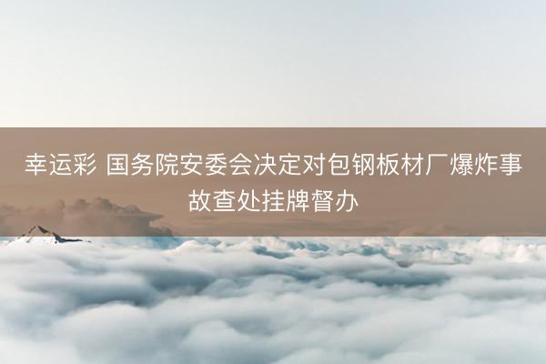 幸运彩 国务院安委会决定对包钢板材厂爆炸事故查处挂牌督办