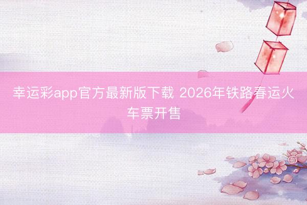 幸运彩app官方最新版下载 2026年铁路春运火车票开售