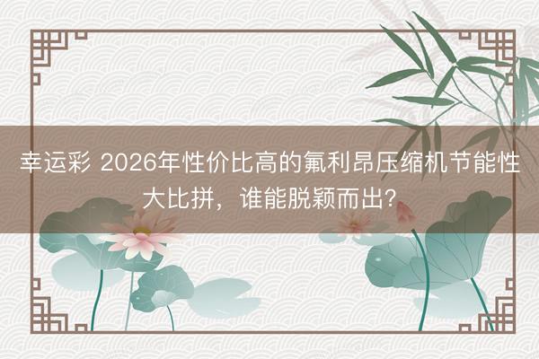 幸运彩 2026年性价比高的氟利昂压缩机节能性大比拼，谁能脱颖而出？