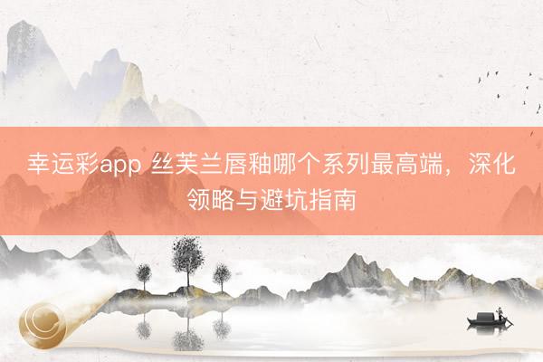 幸运彩app 丝芙兰唇釉哪个系列最高端,深化领略与避坑指南