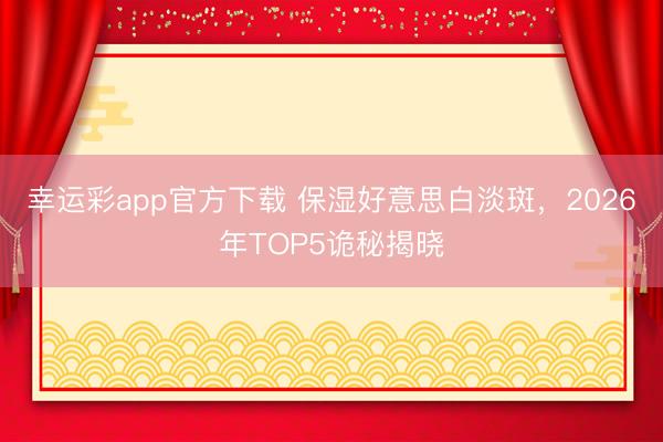 幸运彩app官方下载 保湿好意思白淡斑，2026年TOP5诡秘揭晓
