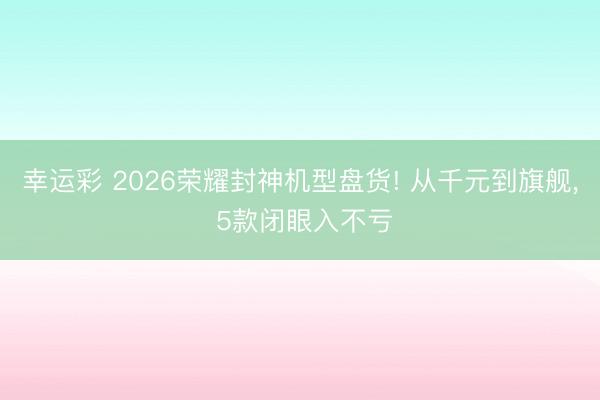 幸运彩 2026荣耀封神机型盘货! 从千元到旗舰， 5款闭眼入不亏