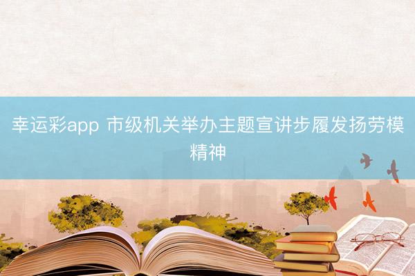 幸运彩app 市级机关举办主题宣讲步履发扬劳模精神