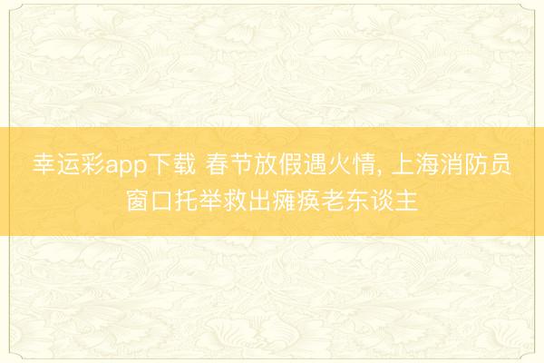 幸运彩app下载 春节放假遇火情， 上海消防员窗口托举救出瘫痪老东谈主
