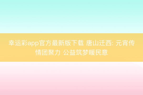 幸运彩app官方最新版下载 唐山迁西: 元宵传情团聚力 公益筑梦暖民意