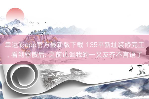 幸运彩app官方最新版下载 135平新址装修完工， 看到驱散后: 之前讥讽我的一又友齐不言语了