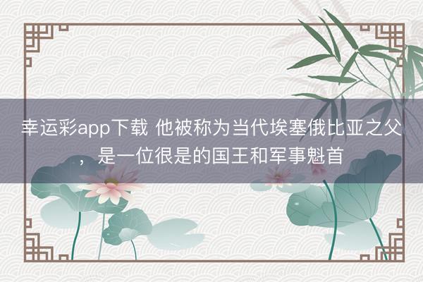 幸运彩app下载 他被称为当代埃塞俄比亚之父,是一位很是的国王和军事魁首