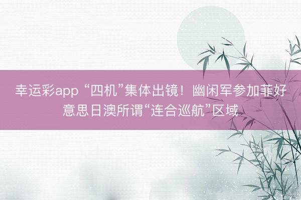 幸运彩app “四机”集体出镜!幽闲军参加菲好意思日澳所谓“连合巡航”区域