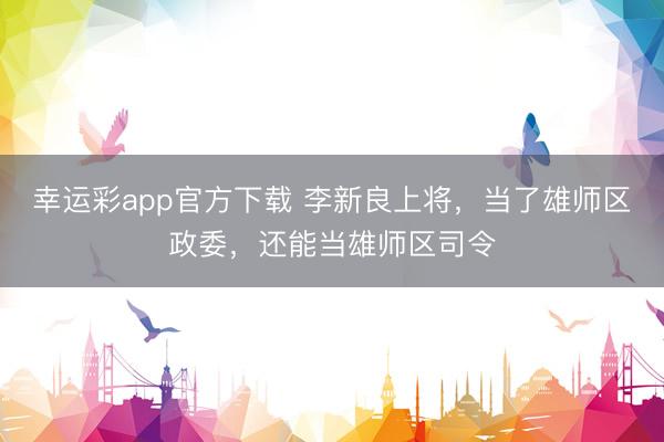幸运彩app官方下载 李新良上将，当了雄师区政委，还能当雄师区司令