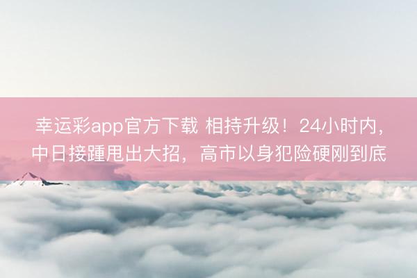 幸运彩app官方下载 相持升级！24小时内，中日接踵甩出大招，高市以身犯险硬刚到底