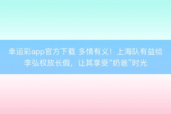 幸运彩app官方下载 多情有义！上海队有益给李弘权放长假，让其享受“奶爸”时光