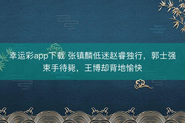 幸运彩app下载 张镇麟低迷赵睿独行,郭士强束手待毙,王博却背地愉快