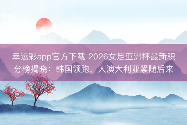 幸运彩app官方下载 2026女足亚洲杯最新积分榜揭晓：韩国领跑，人澳大利亚紧随后来