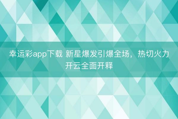 幸运彩app下载 新星爆发引爆全场,热切火力开云全面开释
