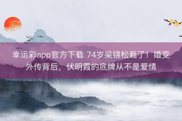 幸运彩app官方下载 74岁梁锦松栽了！婚变外传背后，伏明霞的底牌从不是爱情