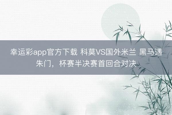 幸运彩app官方下载 科莫VS国外米兰 黑马遇朱门，杯赛半决赛首回合对决