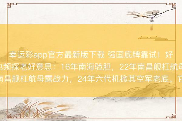 幸运彩app官方最新版下载 强国底牌靠试！好意思借乌看穿俄，咱也频探老好意思：16年南海验胆，22年南昌舰杠航母露战力，24年六代机掀其空军老底。它早没绝招了！
