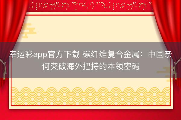 幸运彩app官方下载 碳纤维复合金属：中国奈何突破海外把持的本领密码
