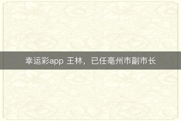 幸运彩app 王林，已任亳州市副市长