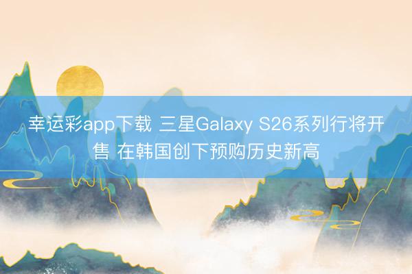 幸运彩app下载 三星Galaxy S26系列行将开售 在韩国创下预购历史新高