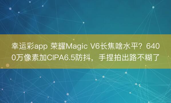 幸运彩app 荣耀Magic V6长焦啥水平？6400万像素加CIPA6.5防抖，手捏拍出路不糊了