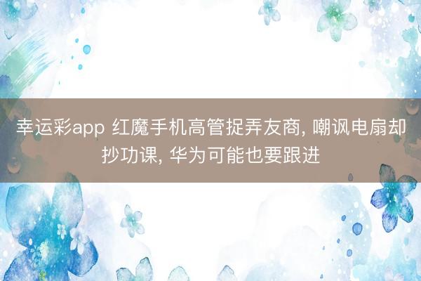 幸运彩app 红魔手机高管捉弄友商， 嘲讽电扇却抄功课， 华为可能也要跟进