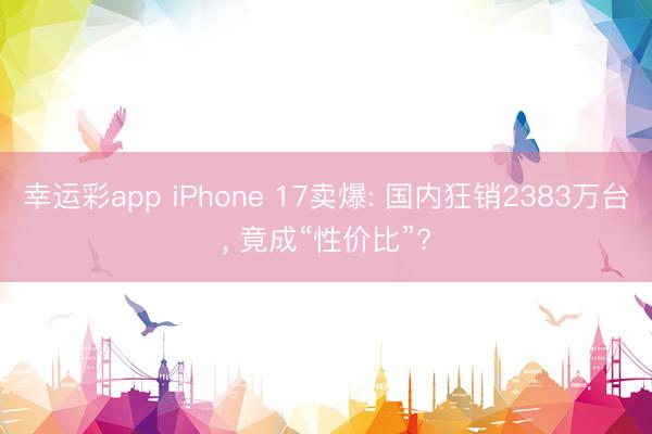幸运彩app iPhone 17卖爆: 国内狂销2383万台， 竟成“性价比”?